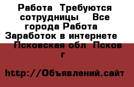 Работа .Требуются сотрудницы  - Все города Работа » Заработок в интернете   . Псковская обл.,Псков г.